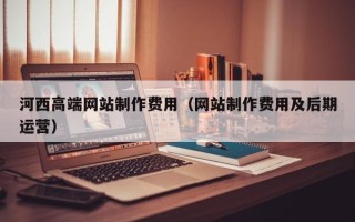 嘉鱼河西高端网站制作费用（网站制作费用及后期运营）