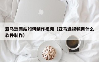 嘉鱼亚马逊网站如何制作视频（亚马逊视频用什么软件制作）
